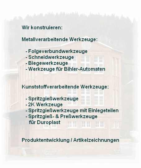 Wir konstruieren:

Metallverarbeitende Werkzeuge:

   - Folgeverbundwerkzeuge
   - Schneidwerkzeuge
   - Biegewerkzeuge
   - Werkzeuge f�r Bihler-Automaten
    

Kunststoffverarbeitende Werkzeuge:

   - Spritzgie�werkzeuge
   - 2K Werkzeuge
   - Spritzgie�werkzeuge mit Einlegeteilen
   - Spritzgie�- & Pre�werkzeuge 
      f�r Duroplast


Produktentwicklung / Artikelzeichnungen